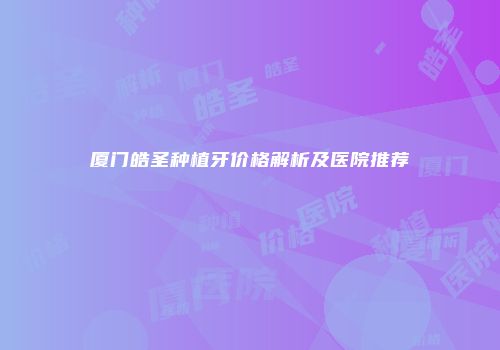 厦门皓圣种植牙价格解析及医院推荐