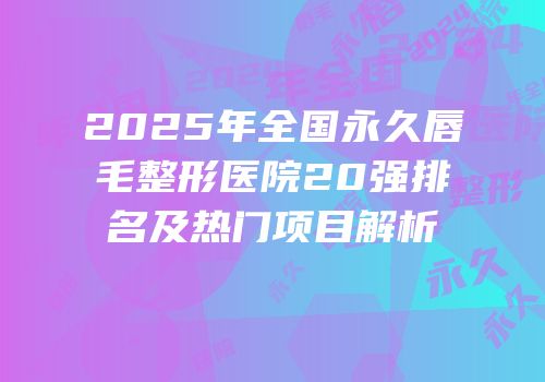 2025年全国永久唇毛整形医院20强排名及热门项目解析