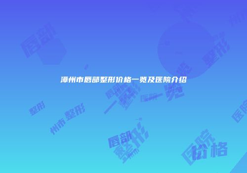 漳州市唇部整形价格一览及医院介绍