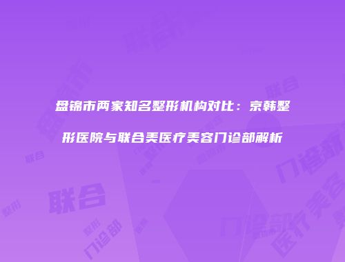 盘锦市两家知名整形机构对比：京韩整形医院与联合美医疗美容门诊部解析