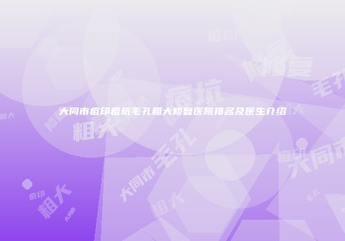 大同市痘印痘坑毛孔粗大修复医院排名及医生介绍
