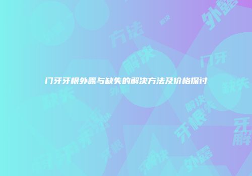 门牙牙根外露与缺失的解决方法及价格探讨