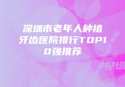 深圳市老年人种植牙齿医院排行TOP10强推荐