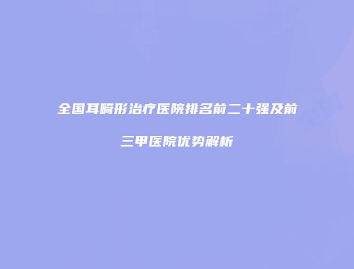 全国耳畸形治疗医院排名前二十强及前三甲医院优势解析