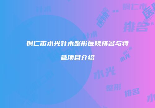 铜仁市水光针术整形医院排名与特色项目介绍