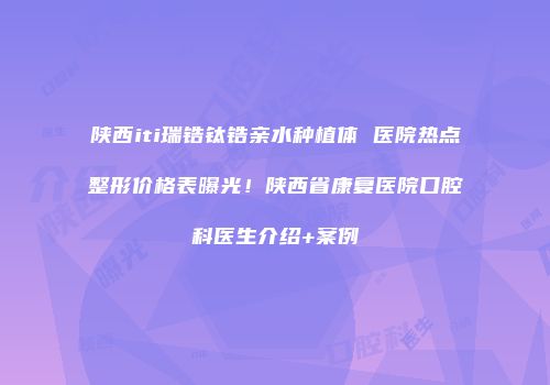陕西iti瑞锆钛锆亲水种植体 医院热点整形价格表曝光！陕西省康复医院口腔科医生介绍+案例