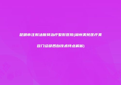 昆明市注射法腋臭治疗整形医院(湖州美梵医疗美容门诊部各自技术特点解析)