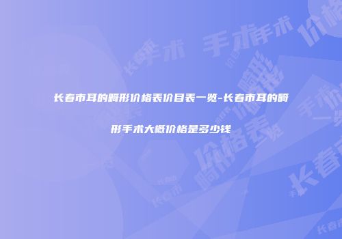 长春市耳的畸形价格表价目表一览-长春市耳的畸形手术大概价格是多少钱