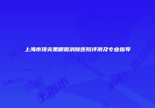 上海市顶尖黑眼圈消除医院评测及专业指导