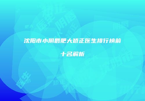 沈阳市小阴唇肥大矫正医生排行榜前十名解析