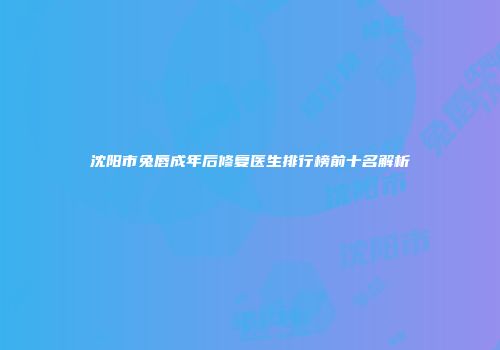 沈阳市兔唇成年后修复医生排行榜前十名解析