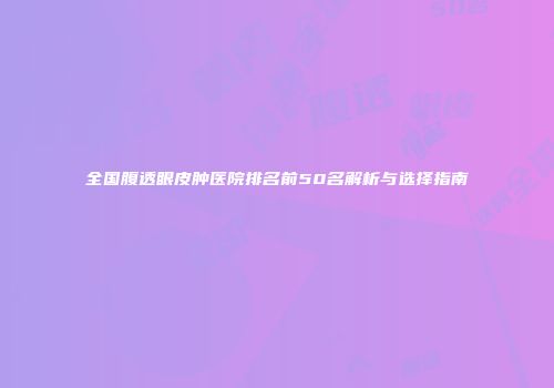 全国腹透眼皮肿医院排名前50名解析与选择指南