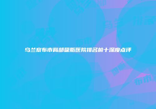 乌兰察布市臂部吸脂医院排名前十深度点评