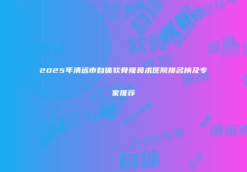 2025年清远市自体软骨隆鼻术医院排名榜及专家推荐