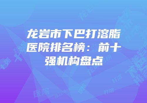 龙岩市下巴打溶脂医院排名榜：前十强机构盘点