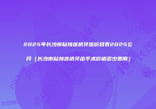 2025年长沙市粘接连桥牙齿价目表2025公开（长沙市粘接连桥牙齿手术价格多少费用）