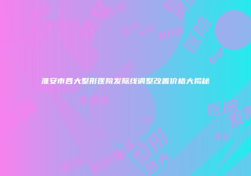 淮安市各大整形医院发际线调整改善价格大揭秘