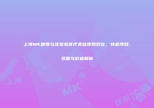 上海MK明慨与沈莺莺医疗美容医院对比：特色项目、资质与价格解析