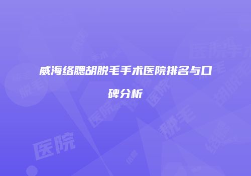 威海络腮胡脱毛手术医院排名与口碑分析