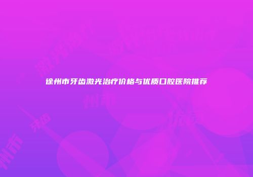 徐州市牙齿激光治疗价格与优质口腔医院推荐