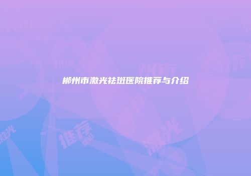 郴州市激光祛斑医院推荐与介绍