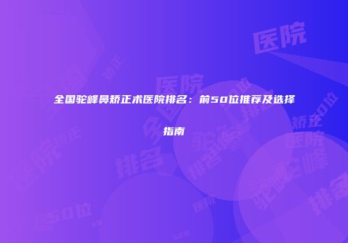 全国驼峰鼻矫正术医院排名：前50位推荐及选择指南