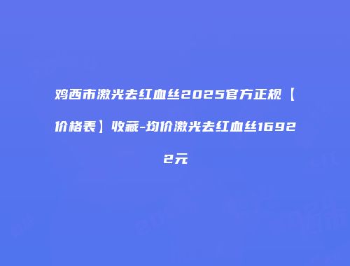 鸡西市激光去红血丝2025官方正规【价格表】收藏-均价激光去红血丝16922元