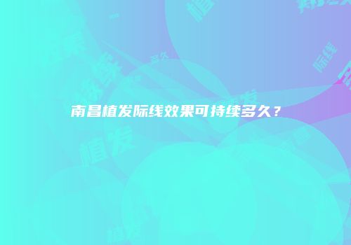 南昌植发际线效果可持续多久？