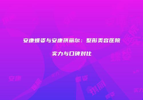安康蝶姿与安康琪丽尔：整形美容医院实力与口碑对比