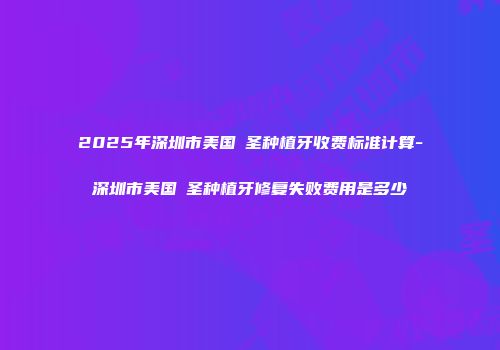 2025年深圳市美国晧圣种植牙收费标准计算-深圳市美国晧圣种植牙修复失败费用是多少