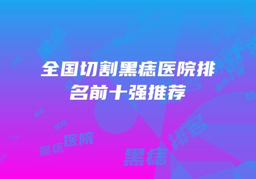 全国切割黑痣医院排名前十强推荐