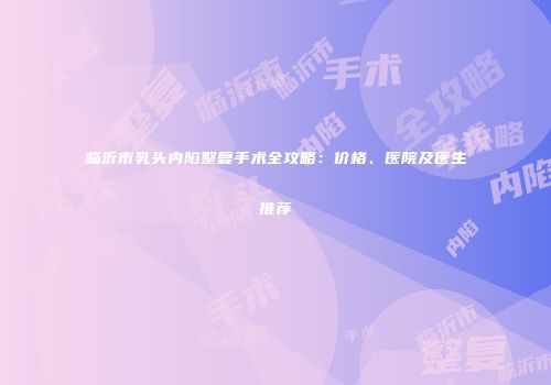 临沂市乳头内陷整复手术全攻略：价格、医院及医生推荐