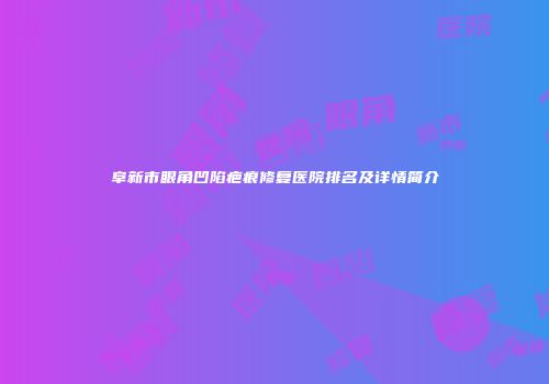 阜新市眼角凹陷疤痕修复医院排名及详情简介