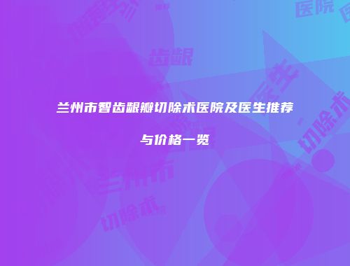 兰州市智齿龈瓣切除术医院及医生推荐与价格一览