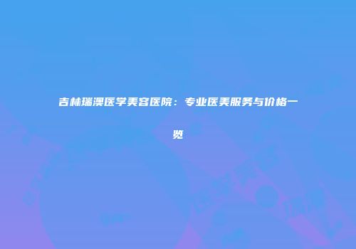 吉林瑞澳医学美容医院：专业医美服务与价格一览