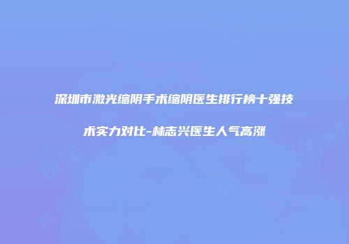 深圳市激光缩阴手术缩阴医生排行榜十强技术实力对比-林志兴医生人气高涨