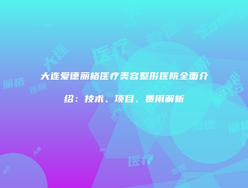 大连爱德丽格医疗美容整形医院全面介绍：技术、项目、费用解析