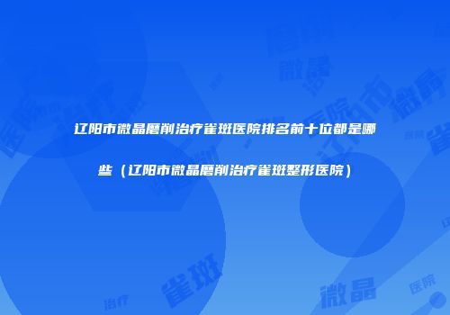 辽阳市微晶磨削治疗雀斑医院排名前十位都是哪些（辽阳市微晶磨削治疗雀斑整形医院）