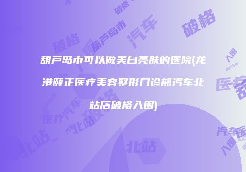 葫芦岛市可以做美白亮肤的医院(龙港颐正医疗美容整形门诊部汽车北站店破格入围)