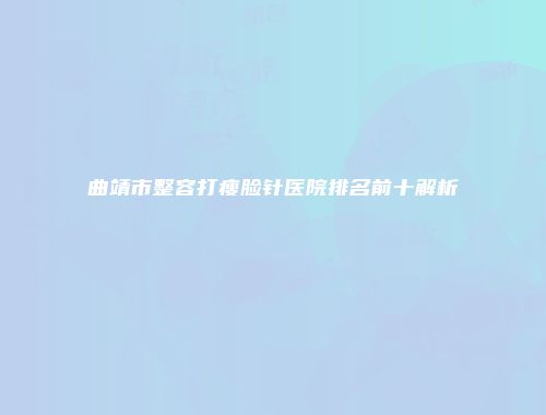 曲靖市整容打瘦脸针医院排名前十解析