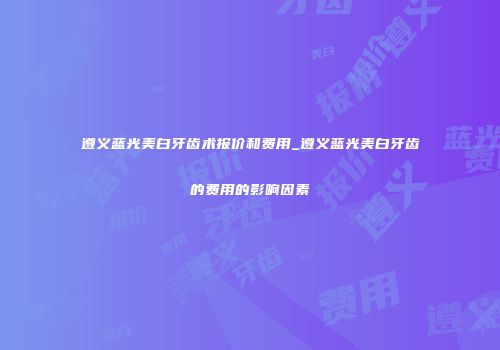 遵义蓝光美白牙齿术报价和费用_遵义蓝光美白牙齿的费用的影响因素