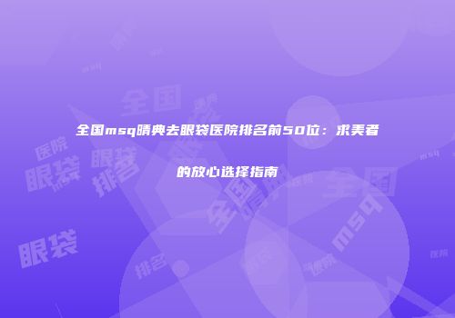 全国msq晴典去眼袋医院排名前50位：求美者的放心选择指南