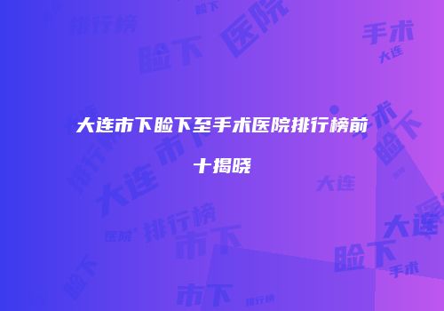 大连市下睑下至手术医院排行榜前十揭晓