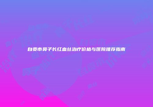 自贡市鼻子长红血丝治疗价格与医院推荐指南