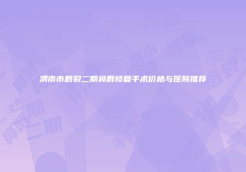 渭南市唇裂二期鼻唇修复手术价格与医院推荐