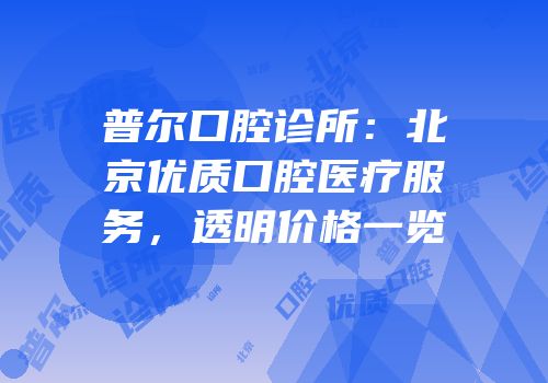 普尔口腔诊所：北京优质口腔医疗服务，透明价格一览