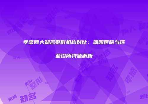 孝感两大知名整形机构对比：蒲阳医院与环亚诊所特色解析