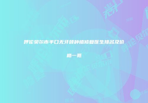呼伦贝尔市半口无牙颌种植修复医生排名及价格一览