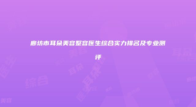廊坊市耳朵美容整容医生综合实力排名及专业测评
