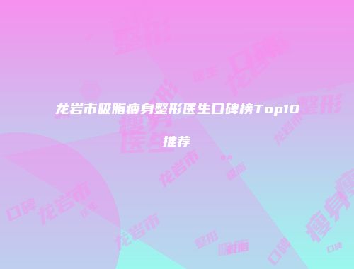 龙岩市吸脂瘦身整形医生口碑榜Top10推荐